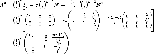 \array{ccl$ A^n & = & \(\frac 1 \lambda\)^n I_3 \;+\; n \(\frac 1 \lambda\)^{n-1}N \;+\; \frac {n\,(n-1)}2\(\frac 1 \lambda\)^{n-2}N^2 \\ & = & \(\frac 1 \lambda\)^n \left[ \left( \array{c30c30c30$ 1 & 0& 0 \\ 0 & 1 & 0 \\ 0 & 0 & 1} \right) \;+\; n.\left( \array{c30c30c30$ 0 & -\frac 1 \lambda & \frac 2 {\lambda^2} \\ 0 & 0 & -\frac 2 \lambda \\ 0 & 0 & 0} \right) \;+\; \frac {n(n-1)} 2.\left( \array{c30c30c30$ 0 & 0 & \frac 2 {\lambda^2} \\ 0 & 0 & 0 \\ 0 & 0 & 0} \right) \right] \\ & = & \large \(\frac 1 \lambda\)^n \,\left( \array{c30c40c45$ 1 & -\frac n \lambda & \frac {n(n+1)} {\lambda^2} \\ 0 & 1 & -\frac {2 n} \lambda \\ 0 & 0 & 1} \right) 